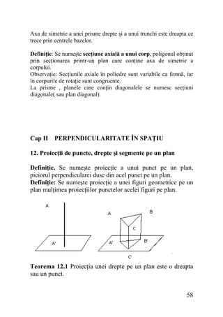 Axa de simetrie a unei prisme drepte şi a unui trunchi este dreapta ce
trece prin centrele bazelor.
Definiţie: Se numeşte secţiune axială a unui corp, poligonul obţinut
prin secţionarea printr-un plan care conţine axa de simetrie a
corpului.
Observaţie: Secţiunile axiale în poliedre sunt variabile ca formă, iar
în corpurile de rotaţie sunt congruente.
La prisme , planele care conţin diagonalele se numesc secţiuni
diagonale( sau plan diagonal).

Cap II PERPENDICULARITATE ÎN SPAŢIU
12. Proiecţii de puncte, drepte şi segmente pe un plan
Definiţie. Se numeşte proiecţie a unui punct pe un plan,
piciorul perpendicularei duse din acel punct pe un plan.
Definiţie: Se numeşte proiecţie a unei figuri geometrice pe un
plan mulţimea proiecţiilor punctelor acelei figuri pe plan.

Teorema 12.1 Proiecţia unei drepte pe un plan este o dreapta
sau un punct.

58

 