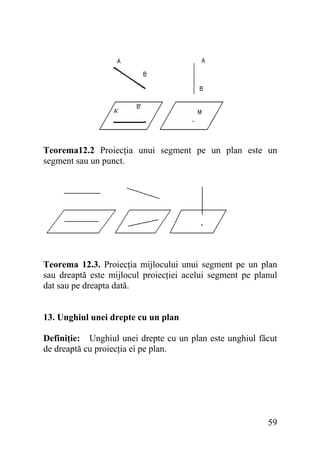Teorema12.2 Proiecţia unui segment pe un plan este un
segment sau un punct.

Teorema 12.3. Proiecţia mijlocului unui segment pe un plan
sau dreaptă este mijlocul proiecţiei acelui segment pe planul
dat sau pe dreapta dată.
13. Unghiul unei drepte cu un plan
Definiţie: Unghiul unei drepte cu un plan este unghiul făcut
de dreaptă cu proiecţia ei pe plan.

59

 