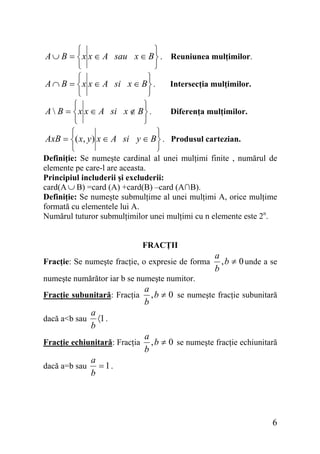 ⎧
⎫
A ∪ B = ⎨ x x ∈ A sau x ∈ B ⎬ .
⎩
⎭
⎧
⎫
A ∩ B = ⎨ x x ∈ A si x ∈ B ⎬ .
⎩
⎭
⎧
⎫
A  B = ⎨ x x ∈ A si x ∉ B ⎬ .
⎩
⎭
⎧
⎫
AxB = ⎨( x, y ) x ∈ A si y ∈ B ⎬ .
⎩
⎭

Reuniunea mulţimilor.
Intersecţia mulţimilor.
Diferenţa mulţimilor.
Produsul cartezian.

Definiţie: Se numeşte cardinal al unei mulţimi finite , numărul de
elemente pe care-l are aceasta.
Principiul includerii şi excluderii:
card(A ∪ B) =card (A) +card(B) –card (A∩B).
Definiţie: Se numeşte submulţime al unei mulţimi A, orice mulţime
formată cu elementele lui A.
Numărul tuturor submulţimilor unei mulţimi cu n elemente este 2n.
FRACŢII
Fracţie: Se numeşte fracţie, o expresie de forma

a
, b ≠ 0 unde a se
b

numeşte numărător iar b se numeşte numitor.
Fracţie subunitară: Fracţia
dacă a<b sau

a
〈1 .
b

Fracţie echiunitară: Fracţia
dacă a=b sau

a
, b ≠ 0 se numeşte fracţie subunitară
b

a
, b ≠ 0 se numeşte fracţie echiunitară
b

a
=1.
b

6

 