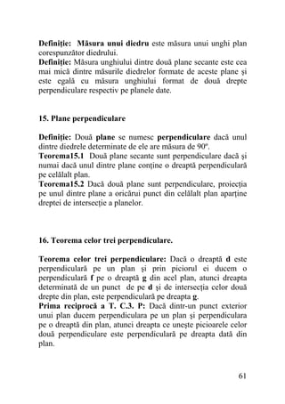 Definiţie: Măsura unui diedru este măsura unui unghi plan
corespunzător diedrului.
Definiţie: Măsura unghiului dintre două plane secante este cea
mai mică dintre măsurile diedrelor formate de aceste plane şi
este egală cu măsura unghiului format de două drepte
perpendiculare respectiv pe planele date.
15. Plane perpendiculare
Definiţie: Două plane se numesc perpendiculare dacă unul
dintre diedrele determinate de ele are măsura de 90º.
Teorema15.1 Două plane secante sunt perpendiculare dacă şi
numai dacă unul dintre plane conţine o dreaptă perpendiculară
pe celălalt plan.
Teorema15.2 Dacă două plane sunt perpendiculare, proiecţia
pe unul dintre plane a oricărui punct din celălalt plan aparţine
dreptei de intersecţie a planelor.

16. Teorema celor trei perpendiculare.
Teorema celor trei perpendiculare: Dacă o dreaptă d este
perpendiculară pe un plan şi prin piciorul ei ducem o
perpendiculară f pe o dreaptă g din acel plan, atunci dreapta
determinată de un punct de pe d şi de intersecţia celor două
drepte din plan, este perpendiculară pe dreapta g.
Prima reciprocă a T. C.3. P: Dacă dintr-un punct exterior
unui plan ducem perpendiculara pe un plan şi perpendiculara
pe o dreaptă din plan, atunci dreapta ce uneşte picioarele celor
două perpendiculare este perpendiculară pe dreapta dată din
plan.

61

 