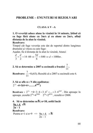 PROBLEME – ENUNTURI SI REZOLVARI
CLASA A V –A
1. O veveriţă aduce alune la vizuină în 14 minute, Ştiind că
ea fuge fără alune cu 3m/s şi cu alune cu 2m/s, aflaţi
distanţa de la alun la vizuină.
Rezolvare:
Timpul cât fuge veveriţa este dat de raportul dintre lungimea
drumului şi viteza cu care fuge:
Aşadar, fie d distanţa de la alun la vizuină; Atunci
d d
5d
+ = 14 ⋅ 60 ⇒
= 840 ⇒ d = 1008m .
3 2
6
2. Să se determine a 2007-a zecimală a fracţiei
Rezolvare:

7
.
11

7
=0,(63); Rezultă că a 2007-a zecimală este 6.
11

3. Să se afle n є N din egalitatea:
2 2 n -4=3(4+4+…….42007)
Rezolvare : 2 2 n

=4+ 3 ⋅ 4 + 3 ⋅ 4 2 + ... + 3 ⋅ 4 2007 . Din aproape în

aproape ,rezultă 22n=42008

22n=24016 , rezultă n=2008.

4. Să se determine nє ; n<10, astfel încât
9n + 4 є
2n – 1
Rezolvare:
Pentru n=1 si n=9 => 9n + 4 є
2n – 1

68

 