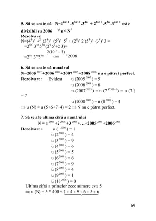5. Să se arate că N=44n+2 .53n+3 .34n + 28n+1 .53n .34n+1 este
divizibil cu 2006 ∀ n ∈ N*
Rezolvare:
N=(44)n 42 (34)n (53)n 53 + (28)n 2 (53)n (34)n 3 =
=28n 34n 53n (24 53+2 3)=
2 (10 3 + 3 )

=28n 34n53n

= 2006

2006

6. Să se arate că numărul
N=2005 2007 +2006 2008 +2007 2005 +2008 2006 nu e pătrat perfect.
u (2005 2007 ) = 5
Rezolvare : Evident
u (2006 2008 ) = 6
u (2007 2005 ) = u (7 4*501+1 ) = u (71)
=7
u (2008 2006 ) = u (8 2006 ) = 4
⇒ u (N) = u (5+6+7+4) = 2 ⇒ N nu e pătrat perfect.
7. Să se afle ultima cifră a numărului

N = 1 2006 +2 2006 +3 2006 +…+2005 2006 +2006 2006
Rezolvare :
u (1 2006 ) = 1
u (2 2006 ) = 4
u (3 2006 ) = 9
u (4 2006 ) = 6
u (5 2006 ) = 5
u (6 2006 ) = 6
u (7 2006 ) = 9
u (8 2006 ) = 4
u (9 2006 ) = 1
u (10 2006 ) = 0
Ultima cifră a primelor zece numere este 5
⇒ u (N) = 5 * 400 + 1 + 4 + 9 + 6 + 5 + 6

69

 