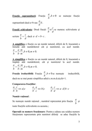 Fracţie supraunitară: Fracţia
supraunitară dacă a>b sau

a
〉1 .
b

Fracţii echivalente: Două fracţii
scriem

a
, b ≠ 0 se numeşte fracţie
b

a c
si se numesc echivalente şi
b d

a c
= dacă a ⋅ d = b ⋅ c .
b d

A amplifica o fracţie cu un număr natural, diferit de 0, înseamnă a
înmulţi atât numărătorul cât şi numitorul, cu acel număr.

a a⋅m
=
, b ≠ 0, m ≠ 0.
b b⋅m

A simplifica o fracţie cu un număr natural, diferit de 0, înseamnă a
împărţi atât numărătorul, cât şi numitorul la acel număr.

a a:m
=
, b ≠ 0, m ≠ 0.
b b:m
Fracţie ireductibilă: Fracţia

a
, b ≠ 0 se numeşte
b

ireductibilă,

dacă nu se mai poate simplifica adică c.m.m.d.c(a,b)=1.
Compararea fracţiilor:

a c
〉 ⇔ a〉 c
b b

a a
〉 ⇔ b〈 c
b c

a c
〉 ⇔ a ⋅ d 〉b ⋅ c
b d

Număr raţional :
Se numeşte număr raţional , numărul reprezentat prin fracţia

a
şi
b

toate fracţiile echivalente cu aceasta.;
Operaţii cu numere fracţionare: Pentru a aduna sau scădea numere
fracţionare reprezentate prin numitori diferiţi se aduc fracţiile la

7

 