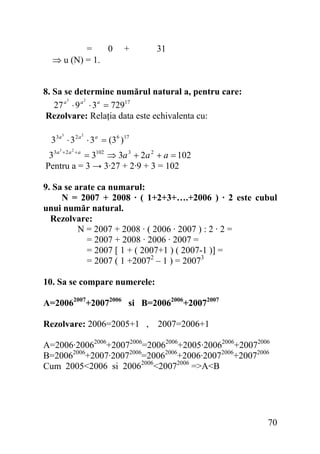 =
0
⇒ u (N) = 1.

+

31

8. Sa se determine numărul natural a, pentru care:
3
2
27 a ⋅ 9 a ⋅ 3 a = 72917
Rezolvare: Relaţia data este echivalenta cu:
3

2

33a ⋅ 3 2 a ⋅ 3 a = (36 )17
3

2

33a + 2 a + a = 3102 ⇒ 3a 3 + 2a 2 + a = 102
Pentru a = 3 → 3·27 + 2·9 + 3 = 102
9. Sa se arate ca numarul:
N = 2007 + 2008 · ( 1+2+3+….+2006 ) · 2 este cubul
unui număr natural.
Rezolvare:
N = 2007 + 2008 · ( 2006 · 2007 ) : 2 · 2 =
= 2007 + 2008 · 2006 · 2007 =
= 2007 [ 1 + ( 2007+1 ) ( 2007-1 )] =
= 2007 ( 1 +20072 – 1 ) = 20073
10. Sa se compare numerele:
A=20062007+20072006 si B=20062006+20072007
Rezolvare: 2006=2005+1 , 2007=2006+1

A=2006·20062006+20072006=20062006+2005·20062006+20072006
B=20062006+2007·20072006=20062006+2006·20072006+20072006
Cum 2005<2006 si 20062006<20072006 =>A<B

70

 
