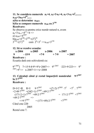 11. Se considera numerele a1=4, a2=3·a1=4, a3=3·a2+42,........
a100=3a99+499,.....
a)Sa se determine a2007.
b)Sa se compare numerele a100 cu 3150
Rezolvare:
Se observa ca pentru orice număr natural n, avem
an=3·an-1+4n-1=4 =>
a) a2007=42007
b)a100=4100=2200=(24)50
3150=(33)50
cum 24<33 =>a100<3150
12. Să se rezolve ecuaţia:
x-2004
x-2005
x-2006
x-2007
9
- 15·9
+7·9
+ 7·9
= 2007
Rezolvare :
Ecuatia dată este echivalentă cu:

9x-2007( 7+15·9-8·9²+9³)=2007=> 9x-2007 ·223=9·223=> 9x2007
=91=> x-2007=1=>x=2008
13. Calculaţi câtul şi restul împarţirii numărului
la 2·72005
Rezolvare :

9·72007

D=I·C+R R<I
9·72007
=(7+2)·72005 ·72 =73 . 72005
2005
2005
+2·49·7
=(342+1)·7
+49·2·72005
(171·2+1)·72005 +49·2·72005
= 171·2·72005 +72005
2005
+49·2·7
=>
=>9·72007
= (171+49)·2·72005
+72005
Câtul este 220
2005
Restul este 7.

71

 