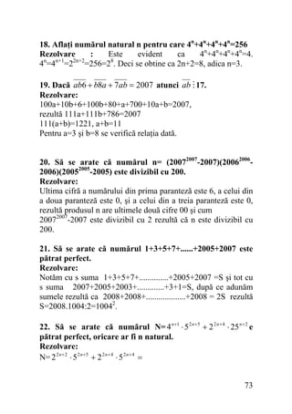 18. Aflaţi numărul natural n pentru care 4n+4n+4n+4n=256
Rezolvare
:
Este
evident
ca
4n+4n+4n+4n=4.
n
n+1
2n+2
8
4 =4 =2 =256=2 . Deci se obtine ca 2n+2=8, adica n=3.
19. Dacă ab6 + b8a + 7ab = 2007 atunci ab 17.
Rezolvare:
100a+10b+6+100b+80+a+700+10a+b=2007,
rezultă 111a+111b+786=2007
111(a+b)=1221, a+b=11
Pentru a=3 şi b=8 se verifică relaţia dată.
20. Să se arate că numărul n= (20072007-2007)(200620062006)(20052005-2005) este divizibil cu 200.
Rezolvare:
Ultima cifră a numărului din prima paranteză este 6, a celui din
a doua paranteză este 0, şi a celui din a treia paranteză este 0,
rezultă produsul n are ultimele două cifre 00 şi cum
20072007-2007 este divizibil cu 2 rezultă că n este divizibil cu
200.
21. Să se arate că numărul 1+3+5+7+......+2005+2007 este
pătrat perfect.
Rezolvare:
Notăm cu s suma 1+3+5+7+..............+2005+2007 =S şi tot cu
s suma 2007+2005+2003+.............+3+1=S, după ce adunăm
sumele rezultă ca 2008+2008+...................+2008 = 2S rezultă
S=2008.1004:2=10042.
22. Să se arate că numărul N= 4 n +1 ⋅ 5 2 n +5 + 2 2 n + 4 ⋅ 25 n + 2 e
pătrat perfect, oricare ar fi n natural.
Rezolvare:
N= 2 2 n + 2 ⋅ 5 2 n +5 + 2 2 n + 4 ⋅ 5 2 n + 4 =

73

 