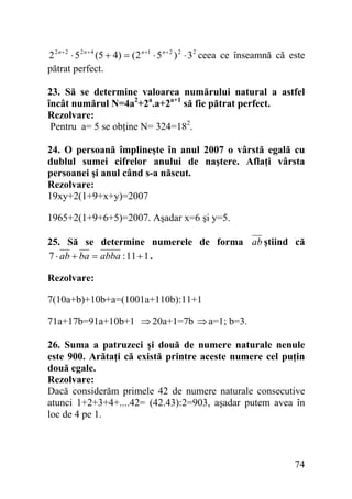 2 2 n + 2 ⋅ 5 2 n + 4 (5 + 4) = (2 n +1 ⋅ 5 n + 2 ) 2 ⋅ 3 2 ceea ce înseamnă că este
pătrat perfect.
23. Să se determine valoarea numărului natural a astfel
încât numărul N=4a2+2a.a+2a+1 să fie pătrat perfect.
Rezolvare:
Pentru a= 5 se obţine N= 324=182.
24. O persoană împlineşte în anul 2007 o vârstă egală cu
dublul sumei cifrelor anului de naştere. Aflaţi vârsta
persoanei şi anul când s-a născut.
Rezolvare:
19xy+2(1+9+x+y)=2007

1965+2(1+9+6+5)=2007. Aşadar x=6 şi y=5.
25. Să se determine numerele de forma ab ştiind că
7 ⋅ ab + ba = abba : 11 + 1 .
Rezolvare:

7(10a+b)+10b+a=(1001a+110b):11+1
71a+17b=91a+10b+1 ⇒ 20a+1=7b ⇒ a=1; b=3.
26. Suma a patruzeci şi două de numere naturale nenule
este 900. Arătaţi că există printre aceste numere cel puţin
două egale.
Rezolvare:
Dacă considerăm primele 42 de numere naturale consecutive
atunci 1+2+3+4+....42= (42.43):2=903, aşadar putem avea în
loc de 4 pe 1.

74

 