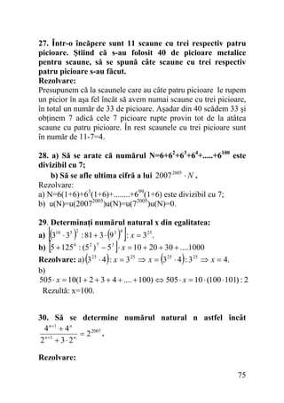 27. Într-o încăpere sunt 11 scaune cu trei respectiv patru
picioare. Ştiind că s-au folosit 40 de picioare metalice
pentru scaune, să se spună câte scaune cu trei respectiv
patru picioare s-au făcut.
Rezolvare:
Presupunem că la scaunele care au câte patru picioare le rupem
un picior în aşa fel încât să avem numai scaune cu trei picioare,
în total un număr de 33 de picioare. Aşadar din 40 scădem 33 şi
obţinem 7 adică cele 7 picioare rupte provin tot de la atâtea
scaune cu patru picioare. În rest scaunele cu trei picioare sunt
în număr de 11-7=4.
28. a) Să se arate că numărul N=6+62+63+64+.....+6100 este
divizibil cu 7;
b) Să se afle ultima cifră a lui 2007 2005 ⋅ N .
Rezolvare:
a) N=6(1+6)+63(1+6)+........+699(1+6) este divizibil cu 7;
b) u(N)=u(20072005)u(N)=u(72005)u(N)=0.
29. Determinaţi numărul natural x din egalitatea:

[(

)

2

( )]
]
)
4

a) 310 ⋅ 35 : 81 + 3 ⋅ 9 3 : x = 3 25.
b) 5 + 125 6 : (5 2 ) 7 − 5 3 ⋅ x = 10 + 20 + 30 + ....1000
Rezolvare: a) 3 25 ⋅ 4 : x = 3 25 ⇒ x = 3 25 ⋅ 4 : 3 25 ⇒ x = 4.
b)
505 ⋅ x = 10(1 + 2 + 3 + 4 + .... + 100) ⇔ 505 ⋅ x = 10 ⋅ (100 ⋅ 101) : 2
Rezultă: x=100.

[

(

(

)

30. Să se determine numărul natural n astfel încât
4 n +1 + 4 n
= 2 2007 .
n +1
n
2 + 3⋅ 2
Rezolvare:

75

 