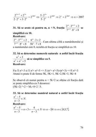 2 2n+ 2 + 2 2n
5 ⋅ 2 2n
= 2 2007 ⇒ 2 n = 2 2007 ⇒ n = 2007
= 2 2007 ⇔
2 ⋅ 2n + 3 ⋅ 2n
5 ⋅ 2n
m
m +1
∈ N, fracţia 2 ⋅ 3 + 2 se
31. Să se arate că pentru m, n
7 n +1 ⋅ 8 n + 8
simplifică cu 10.
Rezolvare:
2 m ⋅ 3 m +1 + 2 6 m ⋅ 3 + 2
. Cum ultima cifră a numărătorului şi
=
7 n +1 ⋅ 8 n + 8 56 n ⋅ 7 + 8
a numitorului este 0, rezultă că fracţia se simplifică cu 10.

32. Să se determine numerele naturale n astfel încât fracţia
n2 + 3
să se simplifice cu 5.
n3 + n2 + 5
Rezolvare:

Fie 5| n²+3 si 5| n³+ n²+5 => 5| (n³+ n²+5)-(n²+3) =>5| n²+3
Atunci n poate fi de forma 5K, 5K+1, 5K+2,5K+3, 5K+4
Se observă că numai pentru n = 5k+2 se obţine că fracţia dată
se poate simplifica cu 5 deoarece:
(5K+2) ³+2 = M5+8+2 5.
33. Să se determine numărul natural n astfel încât fracţia
n2 − 5
∈ N.
n−3
Rezolvare:
n2 − 5
4
= n +3+
∈ N ⇔ n − 3 4 ⇒ n ∈ {4,5,7}.
n−3
n−3

76

 