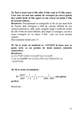34. Într-o urnă sunt 6 bile albe, 8 bile roşii şi 12 bile negre.
Care este cel mai mic număr de extrageri pe care-l putem
face astfel încât să fim siguri că am extras cel puţin 5 bile
de aceeaşi culoare.
Rezolvare: Presupunand ca extragerile se fac în aşa mod încât
de fiecare dată extragem o bilă de culoare diferită de cea
extrasă anterior(ex. albă, roşie, neagră), după 3 astfel de cicluri
de câte 4 bile de culori diferite, deci după 12 extrageri, cea de-a
zecea extragere ne va aduce 5 bile care vor avea aceeaşi
culoare.
Deci numărul minim este 13.
35. Să se arate că numărul n= 11112222 în baza zece se
poate scrie ca un produs de două numere naturale
consecutive.
Rezolvare:
n=1111*104+2222=1111(104+2)=1111(1041+3)=1111(9999+3)=1111(3.3333+3)=3333(3333+1)
=3333*3334
36. Să se arate că numărul :
N=

16057 1
1
1
+
+
+…+
este pătrat
2007 1 ⋅ 2 2 ⋅ 3
2006 ⋅ 2007

perfect.

Rezolvare :

77

 