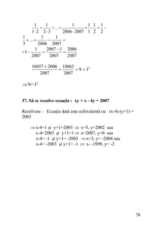 1
1
1
1 1 1
+
+…+
= - + 1⋅ 2 2 ⋅ 3
2006 ⋅ 2007 1 2 2
1
1
1
+ ... +
−
=
3
2006 2007
1
2007 − 1 2006
=1 −
=
=
2007
2007
2007
16057 + 2006 18063
=
= 9 = 32
2007
2007

⇒ N= 3 2
37. Să se rezolve ecuaţia : xy + x - 4y = 2007

Rezolvare : Ecuaţia dată este echivalentă cu (x-4) (y+1) =
2003

⇒ x-4=1 şi y+1=2003 ⇒ x=5, y=2002 sau
x-4=2003 şi y+1=1 ⇒ x=2007, y=0 sau
x-4= -1 şi y+1= -2003 ⇒ x=3, y= -2004 sau
x-4= -2003 şi y+1= -1 ⇒ x- -1999, y= -2

78

 