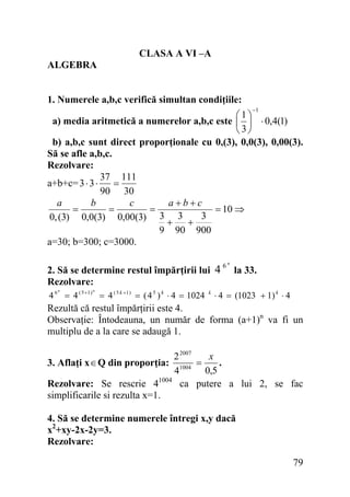 CLASA A VI –A
ALGEBRA
1. Numerele a,b,c verifică simultan condiţiile:
−1

⎛1⎞
a) media aritmetică a numerelor a,b,c este ⎜ ⎟ ⋅ 0,4(1)
⎝3⎠
b) a,b,c sunt direct proporţionale cu 0,(3), 0,0(3), 0,00(3).
Să se afle a,b,c.
Rezolvare:
37 111
a+b+c= 3 ⋅ 3 ⋅
=
90 30
a
b
c
a+b+c
=
=
=
= 10 ⇒
3
0, (3) 0,0(3) 0,00(3) 3 3
+
+
9 90 900
a=30; b=300; c=3000.
2. Să se determine restul împărţirii lui 4
Rezolvare:
4 6 = 4 ( 5 +1 ) = 4 ( 5 k +1 ) = ( 4 5 ) k ⋅ 4 = 1024
n

n

k

6n

la 33.

⋅ 4 = (1023 + 1) k ⋅ 4

Rezultă că restul împărţirii este 4.
Observaţie: Întodeauna, un număr de forma (a+1)n va fi un
multiplu de a la care se adaugă 1.
2 2007
x
=
.
1004
0,5
4
Rezolvare: Se rescrie 41004 ca putere a lui 2, se fac
simplificarile si rezulta x=1.

3. Aflaţi x ∈ Q din proporţia:

4. Să se determine numerele întregi x,y dacă
x2+xy-2x-2y=3.
Rezolvare:

79

 