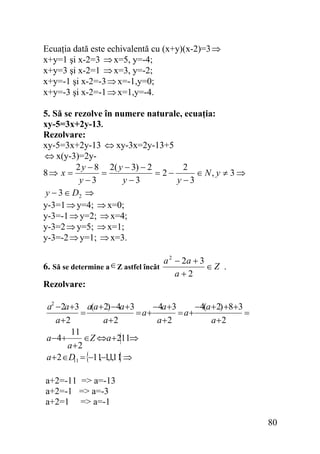 Ecuaţia dată este echivalentă cu (x+y)(x-2)=3 ⇒
x+y=1 şi x-2=3 ⇒ x=5, y=-4;
x+y=3 şi x-2=1 ⇒ x=3, y=-2;
x+y=-1 şi x-2=-3 ⇒ x=-1,y=0;
x+y=-3 şi x-2=-1 ⇒ x=1,y=-4.
5. Să se rezolve în numere naturale, ecuaţia:
xy-5=3x+2y-13.
Rezolvare:
xy-5=3x+2y-13 ⇔ xy-3x=2y-13+5
⇔ x(y-3)=2y2 y − 8 2( y − 3) − 2
2
8⇒ x =
=
= 2−
∈ N, y ≠ 3 ⇒
y −3
y −3
y −3
y − 3 ∈ D2 ⇒
y-3=1 ⇒ y=4; ⇒ x=0;
y-3=-1 ⇒ y=2; ⇒ x=4;
y-3=2 ⇒ y=5; ⇒ x=1;
y-3=-2 ⇒ y=1; ⇒ x=3.
2
∈ Z astfel încât a − 2a + 3 ∈ Z .
6. Să se determine a
a+2
Rezolvare:

a2 −2a +3 a(a +2) −4a +3
−4a +3
−4(a +2) +8+3
=
= a+
= a+
=
a +2
a +2
a +2
a +2
11
a −4+
∈Z ⇔a +211⇒
a +2
}
,
a +2 ∈D = {−11−1,1,11 ⇒
11
a+2=-11 => a=-13
a+2=-1 => a=-3
a+2=1 => a=-1

80

 
