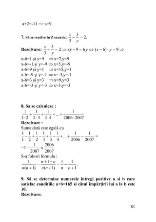 a+2=-11 => a=9.
7. Să se rezolve în Z ecuaţia:

x 3
− = 2.
3 y

x 3
− = 2 ⇒ xy − 9 = 6 y ⇔ ( x − 6) ⋅ y = 9 ⇒
3 y
x-6=1 şi y=9 ⇒ x=7,y=9
x-6=-1 şi y=-9 ⇒ x=5,y=-9
x-6=9 şi y=1 ⇒ x=15,y=1
x-6=-9 şi y=-1 ⇒ x=-3,y=-1
x-6=3 şi y=3 ⇒ x=9,y=3
x-6=-3 şi y=-3 ⇒ x=3,y=-3
Rezolvare:

8. Sa se calculeze :
1
1
1
1
+
+
+ ... +
1⋅ 2 2 ⋅ 3 3 ⋅ 4
2006 ⋅ 2007
Rezolvare :
Suma dată este egală cu
1 1 1 1 1 1
1
1
− + − + − + ... +
−
=
1 2 2 3 3 4
2006 2007
1
2006
=1 −
=
2007 2007
S-a folosit formula :
n +1− n 1
1
1
=
.
= −
n(n + 1) n(n + 1) n n + 1
9. Să se determine numerele întregi pozitive a si b care
satisfac condiţiile a+b=165 si câtul împărţirii lui a la b este
10.
Rezolvare:

81

 