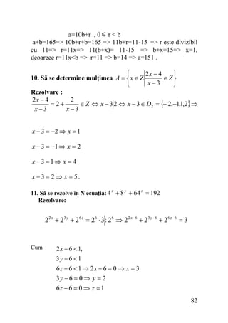 a=10b+r , 0 r < b
a+b=165=> 10b+r+b=165 => 11b+r= 11 ⋅ 15 => r este divizibil
cu 11=> r=11x=> 11(b+x)= 11⋅ 15 => b+x=15=> x=1,
deoarece r=11x<b => r=11 => b=14 => a=151 .
⎧
⎫
2x − 4
10. Să se determine mulţimea A = ⎨ x ∈ Ζ
∈ Z⎬
x−3
⎩
⎭
Rezolvare :
2x − 4
2
= 2+
∈ Z ⇔ x − 3 2 ⇔ x − 3 ∈ D2 = {− 2,−1,1,2} ⇒
x−3
x −3
x − 3 = −2 ⇒ x = 1

x − 3 = −1 ⇒ x = 2
x −3 =1⇒ x = 4

x − 3 = 2 ⇒ x = 5.
11. Să se rezolve în N ecuaţia: 4 x + 8 y + 64 z = 192
Rezolvare:

2 2 x + 23 y + 2 6 z = 26 ⋅ 3 : 26 ⇒ 2 2 x −6 + 23 y −6 + 26 z −6 = 3

Cum

2 x − 6 < 1,
3y − 6 < 1

6z − 6 < 1 ⇒ 2x − 6 = 0 ⇒ x = 3
3y − 6 = 0 ⇒ y = 2
6z − 6 = 0 ⇒ z = 1
82

 