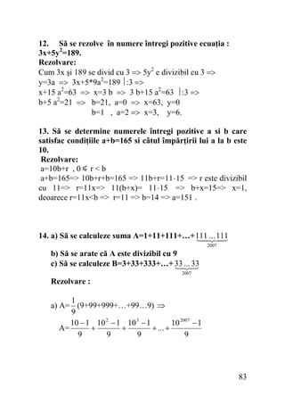 12. Să se rezolve în numere întregi pozitive ecuaţia :
3x+5y2=189.
Rezolvare:
Cum 3x şi 189 se divid cu 3 => 5y2 e divizibil cu 3 =>
y=3a => 3x+5*9a2=189 ⎪:3 =>
x+15 a2=63 => x=3 b => 3 b+15 a2=63 ⎪:3 =>
b+5 a2=21 => b=21, a=0 => x=63, y=0
b=1 , a=2 => x=3, y=6.
13. Să se determine numerele întregi pozitive a si b care
satisfac condiţiile a+b=165 si câtul împărţirii lui a la b este
10.
Rezolvare:
a=10b+r , 0 r < b
a+b=165=> 10b+r+b=165 => 11b+r= 11⋅ 15 => r este divizibil
cu 11=> r=11x=> 11(b+x)= 11⋅ 15 => b+x=15=> x=1,
deoarece r=11x<b => r=11 => b=14 => a=151 .

14. a) Să se calculeze suma A=1+11+111+…+ 111 ... 111
2007

b) Să se arate că A este divizibil cu 9
c) Să se calculeze B=3+33+333+…+ 33 ... 33
2007

Rezolvare :

1
a) A= (9+99+999+…+99…9) ⇒
9
10 − 1 10 2 − 1 10 3 − 1
10 2007 − 1
A=
+
+
+ ... +
9
9
9
9

83

 