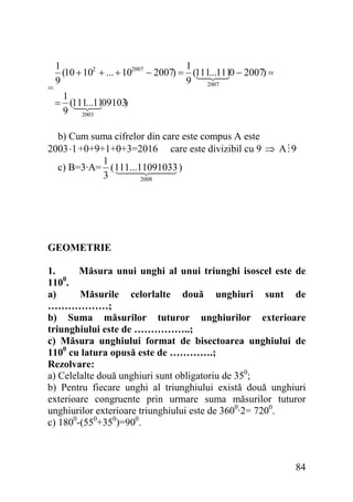 =

1
1
(10 + 102 + ... + 102007 − 2007) = (111...1110 − 2007) =
9
9
2007
1
= (111...1109103
)
9 2003

b) Cum suma cifrelor din care este compus A este
2003 ⋅1 +0+9+1+0+3=2016 care este divizibil cu 9 ⇒ A 9
1
c) B=3·A= ( 111...11091033 )
3
2008

GEOMETRIE
1.
Măsura unui unghi al unui triunghi isoscel este de
1100.
a)
Măsurile celorlalte două unghiuri sunt de
………………;
b) Suma măsurilor tuturor unghiurilor exterioare
triunghiului este de ……………..;
c) Măsura unghiului format de bisectoarea unghiului de
1100 cu latura opusă este de ………….;
Rezolvare:
a) Celelalte două unghiuri sunt obligatoriu de 350;
b) Pentru fiecare unghi al triunghiului există două unghiuri
exterioare congruente prin urmare suma măsurilor tuturor
unghiurilor exterioare triunghiului este de 3600·2= 7200.
c) 1800-(550+350)=900.

84

 