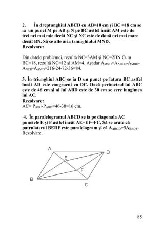 2.
În dreptunghiul ABCD cu AB=10 cm şi BC =18 cm se
ia un punct M pe AB şi N pe BC astfel încât AM este de
trei ori mai mic decât NC şi NC este de două ori mai mare
decât BN. Să se afle aria triunghiului MND.
Rezolvare:

Din datele problemei, rezultă NC=3AM şi NC=2BN Cum
BC=18, rezultă NC=12 şi AM=4. Aşadar AMND=AABCD-AMBDANCD-AAMD=216-24-72-36=84.
3. În triunghiul ABC se ia D un punct pe latura BC astfel
încât AD este congruent cu DC. Dacă perimetrul lui ABC
este de 46 cm şi al lui ABD este de 30 cm se cere lungimea
lui AC.
Rezolvare:
AC= PABC-PABD=46-30=16 cm.
4. În paralelogramul ABCD se ia pe diagonala AC
punctele E şi F astfel încât AE=EF=FC. Să se arate că
patrulaterul BEDF este paralelogram şi că AABCD=3ABEDF.
Rezolvare.

85

 