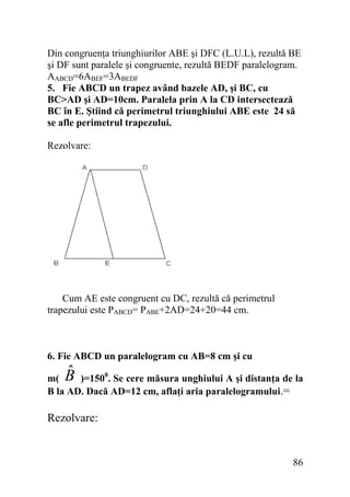 Din congruenţa triunghiurilor ABE şi DFC (L.U.L), rezultă BE
şi DF sunt paralele şi congruente, rezultă BEDF paralelogram.
AABCD=6ABEF=3ABEDF
5. Fie ABCD un trapez având bazele AD, şi BC, cu
BC>AD şi AD=10cm. Paralela prin A la CD intersectează
BC în E. Ştiind că perimetrul triunghiului ABE este 24 să
se afle perimetrul trapezului.
Rezolvare:

Cum AE este congruent cu DC, rezultă că perimetrul
trapezului este PABCD= PABE+2AD=24+20=44 cm.

6. Fie ABCD un paralelogram cu AB=8 cm şi cu

ˆ
B

m(
)=1500. Se cere măsura unghiului A şi distanţa de la
B la AD. Dacă AD=12 cm, aflaţi aria paralelogramului.=

Rezolvare:

86

 