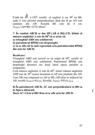 ˆ
B

)=1500, rezultă că unghiul A are 300 iar BE,
unde E este piciorul perpendicularei dusă din B pe AD este
jumătate din AB. Rezultă BE este de 4 cm.
AABCD=AD*BE=12*4=48cm2.

Cum m(

7. În rombul ABCD se duc DP⊥AB şi BQ⊥CD. Ştiind că
măsura unghiului A este de 600 să se arate că:
a) triunghiul ABD este echilateral;
b) patrulaterul BPDQ este dreptunghi;
c) să se afle cât la sută reprezintă aria patrulaterului BPDQ
din aria lui ABCD.
Rezolvare:
Triunghiul ABD este isoscel cu un unghi de 600, rezultă că
triunghiul ABD este echilateral. Patrulaterul BPDQ este
dreptunghi deoarece are două laturi opuse paralele şi
congruente.
Cum măsura unghiului A este de 600, atunci măsura unghiului
ADP este de 300 ceeace înseamnă că AP este jumătate din AD.
Cum AB este congruent cu AD şi DP⊥AB chiar în mijlocul lui
AB, rezultă AABCD=4AAPD. Rezultă, ABPDQ=50%AABCD.
8) În patrulaterul ABCD, AC este perpendiculară cu BD ca
în figura alăturată.
Dacă AC=13cm şi BD=8cm să se afle aria lui ABCD.

87

C

 