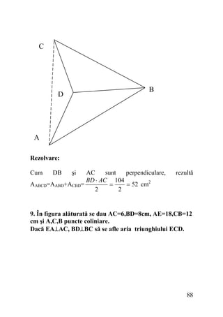 C

B

D

A
Rezolvare:

Cum

DB

şi

AC
sunt
perpendiculare,
BD ⋅ AC 104
=
= 52 cm2
AABCD=AABD+ACBD=
2
2

rezultă

9. În figura alăturată se dau AC=6,BD=8cm, AE=18,CB=12
cm şi A,C,B puncte coliniare.
Dacă EA⊥AC, BD⊥BC să se afle aria triunghiului ECD.

88

 
