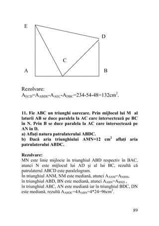 E
D

C
A

B

Rezolvare:
AECD=AABDE-AAEC-ADBC=234-54-48=132cm2.
11. Fie ABC un triunghi oarecare. Prin mijlocul lui M al
laturii AB se duce paralela la AC care intersectează pe BC
în N. Prin B se duce paralela la AC care intersectează pe
AN în D.
a) Aflaţi natura patrulaterului ABDC.
b) Dacă aria triunghiului AMN=12 cm2 aflaţi aria
patrulaterului ABDC.
Rezolvare:
MN este linie mijlocie în triunghiul ABD respectiv în BAC,
atunci N este mijlocul lui AD şi al lui BC, rezultă că
patrulaterul ABCD este paralelogram.
În triunghiul ANM, NM este mediană, atunci AANM=ANBM,
în triunghiul ABD, BN este mediană, atunci AABN=ABND ,
în triunghiul ABC, AN este mediană iar în triunghiul BDC, DN
este mediană, rezultă AABDC=4AABN=4*24=96cm2.

89

 