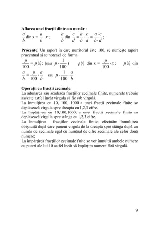 Aflarea unei fracţii dintr-un număr :

a
a
din x = ⋅ x ;
b
b

a
c a c a⋅c
din
;
= ⋅ =
b
d b d b⋅d

Procente: Un raport în care numitorul este 100, se numeşte raport
procentual si se notează de forma

p
1
= p 0 0 ; (sau p ⋅
)
100
100
a
p a
1 a
sau p ⋅
=
⋅
⋅
b 100 b
100 b

p 0 0 din x =

p
⋅x;
100

p 0 0 din

Operaţii cu fracţii zecimale:
La adunarea sau scăderea fracţiilor zecimale finite, numerele trebuie
aşezate astfel încât virgula să fie sub virgulă.
La înmulţirea cu 10, 100, 1000 a unei fracţii zecimale finite se
deplasează virgula spre dreapta cu 1,2,3 cifre.
La împărţirea cu 10,100,1000, a unei fracţii zecimale finite se
deplasează virgula spre stânga cu 1,2,3 cifre.
La înmulţirea
fracţiilor zecimale finite, efectuăm înmulţirea
obişnuită după care punem virgula de la dreapta spre stânga după un
număr de zecimale egal cu numărul de cifre zecimale ale celor două
numere;
La împărţirea fracţiilor zecimale finite se vor înmulţii ambele numere
cu puteri ale lui 10 astfel încât să împărţim numere fără virgulă.

9

 