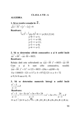CLASA A VII –A
ALGEBRA
1. Să se rezolve ecuaţia în

.

( x − 3) + y − 2 y = 8
2

2

Rezolvare:

x-3 + y(y-2) =8 => yє{0,1,2,3,4}
y=0 => x=1;
y=1 => x=10;
y=2 => x=11;
y=3 => x=8;
y=4 => x=3.
2. Să se determine cifrele consecutive a şi b astfel încât
2

2

aa + bb − aa ⋅ bb = 8833.
Rezolvare:
Relaţia dată este echivalentă cu (aa − bb ) 2 = 8833 − aa ⋅ bb
Cum a
şi
b sunt
cifre
consecutive,
rezultă:
(aa − bb ) 2 = 112 ⇒ 121 = 8833 − (10a + a)(10b + b)
11a ⋅ 11b8833 − 121 ⇒ 112 a ⋅ b = 8712 : 121 ⇒ a ⋅ b = 72
a=9, b=8 sau a=8, =9.
3. Să se determine numerele întregi n astfel încât
n2 − 3
∈Z
n−3
Rezolvare:
n 2 − 3 (n − 3) ⋅ (n 2 + 3n + 9) + 24
24
=
= n 2 + 3n + 9 +
∈Z
n−3
n−3
n−3
n-3 24
n-3 є
={ 1, 2, 3, 4, 6, 8, 12, 24}

90

 