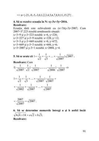 => n={-21,-9,-5,-3,0,1,2,3,4,5,6,7,8,9,11,15,27} .
4. Să se rezolve ecuaţia în N: xy-3x+3y=2016.
Rezolvare:
Ecuaţia dată este echivalentă cu (x+3)(y-3)=2007; Cum
2007=32.223 rezultă următoarele situaţii:
x+3=9 şi y-3=223 rezultă: x=6, y=226;
x+3=227 şi y-3=9 rezultă: x=220, y=12;
x+3=3 şi y-3=669 rezultă: x=0, y=672;
x+3=669 şi y-3=3 rezultă: x=666, y=6;
x+3=2007 şi y-3=1 rezultă: x=2004, y=4.
5. Să se arate că 1 +

1
2

+

1
3

+ .... +

1
2007

〉 2007 .

Rezolvare: Cum
1
1
1
1
1
1〉
,
〉
,........,
〉
⇒
2007 2 2007
2006 2007
1
1
1
1
+
+ .... +
〉
+
2
3
2007 2007
1
1
1
+
+
+ .... +
2002
2007
2007

1+

=

2007
2007

= 2007 .

6. Să se determine numerele întregi a şi b astfel încât

4 6 + 14 = a 2 + b 3;
Rezolvare:

91

 