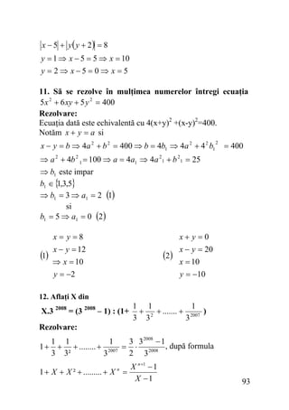 x − 5 + y( y + 2) = 8
y = 1 ⇒ x − 5 = 5 ⇒ x = 10
y = 2 ⇒ x−5 = 0⇒ x = 5
11. Să se rezolve în mulţimea numerelor întregi ecuaţia
5 x 2 + 6 xy + 5 y 2 = 400
Rezolvare:
Ecuaţia dată este echivalentă cu 4(x+y)2 +(x-y)2=400.
Notăm x + y = a si

x − y = b ⇒ 4a 2 + b 2 = 400 ⇒ b = 4b1 ⇒ 4a 2 + 4 2 b1

2

= 400

⇒ a 2 + 4b 2 1 = 100 ⇒ a = 4a1 ⇒ 4a 21 + b 21 = 25
⇒ b1 este impar
b1 ∈ { ,3,5}
1
⇒ b1 = 3 ⇒ a1 = 2 (1)
si
b1 = 5 ⇒ a1 = 0 (2 )

x+ y =0

x= y =8

(1)

x − y = 12
⇒ x = 10
y = −2

(2)

x − y = 20
x = 10
y = −10

12. Aflaţi X din

X.3 2008 = (3 2008 – 1) : (1+

1
1 1
+ 2 + ....... + 2007 )
3 3
3

Rezolvare:

1+

1 1
1
3 3 2008 − 1
+ + ........ + 2007 = ⋅ 2008 , după formula
3 3²
2 3
3

1 + X + X ² + ......... + X n =

X n +1 − 1
X −1

93

 