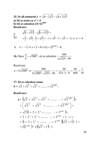 15. Se dă numarul x = 6 − 2 5 − 6 + 2 5
a) Să se arate ca x² = 4
b) Să se calculeze (X+2)2007
Rezolvare:

(1 − 5 )² − (1 + 5 )² =

a.
X=

= 1 − 5 − 1 + 5 = −1 + 5 − 1 − 5 = −2 ⇒ x ² = 4

b. x = − 2 ⇒ x + 2 = 0 ⇒ ( x + 2) 2007 = 0.
16. Daca

66b
a
.
= 2007 , să se calculeze
b
a 223 − 9b

Rezolvare:

a = b 2007 ⇒

66b

b 2007 ⋅ 223 − 9b

=

66
66
1
=
=
223 ⋅ 3 − 9 660 10

17. Să se calculeze suma
S=

2 + 2 2 + 2 3 + .......... + 2 2007 .

Rezolvare:

(

2 +

+⎛
⎜
⎝

22

S=

=

23 +
+

24

2 5 + .......... .. +
+ .......... .. +

(

)+

2 2007

2 2006 ⎞ =
⎟
⎠

)

2 1 + 2 + 2 2 + .......... .. + 2 1003 +

+ 2 + 2 + 2 + .......... ... + 2
2

(
= [ (2

3

1003

= 1 + 2 + 2 2 + .......... ... + 2 1003
1004

) − 1](

)

+1−1 =

)(

)

2 +1 −1 =

2 + 1 − 1.
95

 