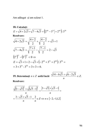 Am adăugat şi am scăzut 1.
18. Calculaţi:

(

)

E = 4 + 2 3 + 7 − 4 3 + 2 68 − 351 + 2 68 : 350
Rezolvare:

4+2 3 =

4+2
4−2
+
= 3 +1
2
2

7−4 3 =

7 +1
7 −1
−
= 2− 3
2
2

(2 ) − (3 )
4 17

3 17

<0⇒

(

)

E = 3 + 1 + 2 − 3 + − 268 + 351 + 268 : 350 =
= 3 + 351 : 350 = 3 + 3 = 6.
19. Determinaţi n ∈ Z astfel încât

14 − 6 5 + 6 − 2 5
∈ Z.
n

Rezolvare:

(3 − 5 )

(

)

2
3 − 5 + 5 −1
+
5 −1
=
=
n
n
3 − 5 + 5 −1 2
=
= ∈ Z ⇔ n ∈ {− 2,−1,1,2}
n
n
2

96

 