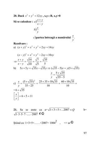 20. Dacă x 2 + y 2 = 12 xy , x,y ∈ R, x,y>0
x+ y
Să se calculeze : a )
x− y
x
b)
y
c ) partea întreagă a numărului

x
.
y

Rezolvare :
a) ( x + y ) 2 = x 2 + y 2 + 2 xy = 14 xy

( x − y ) 2 = x 2 + y 2 − 2 xy = 10 xy
14
7
35
x+ y
=
=
=
x− y
5
10
5
b) 5 x + 5 y = 35 x − 35 y ⇒ ( 35 − 5) x = y (5 + 35 )
⇒

x 5 + 35
=
y
35 − 5
2
25 + 35 + 10 35 60 + 10 35
x (5 + 35 )
c)
=
=
=
=
10
10
y
35 − 25
= 6 + 35
⎡x⎤
⎢ y ⎥ = 6 + 5 = 11
⎣ ⎦
21. Sa se arate ca a= 1 + 3 + 5 + ...2007 ∈ Q

b=

1 ⋅ 3 ⋅ 5 ⋅ 7 ⋅ ..... ⋅ 2007
2
Ştiind ca: 1+3+5+……+2007= 1004 ,

=> aє
97

 
