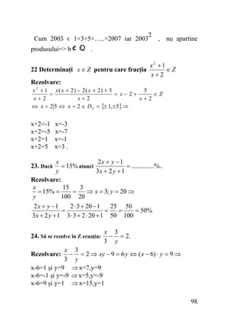 2
Cum 2003 є 1×3×5×…..×2007 iar 2003 , nu apartine
produsului=> b

.

22 Determinaţi x ∈ Z pentru care fracţia

x2 +1
∈Z
x+2

Rezolvare:
x 2 + 1 x ( x + 2) − 2( x + 2) + 5
5
=
= x−2+
∈Z
x+2
x+2
x+2
⇔ x + 2 5 ⇔ x + 2 ∈ D 5 = {± 1, ± 5} ⇒

x+2=-1
x+2=-5
x+2=1
x+2=5

x=-3
x=-7
x=-1
x=3 .

x
2x + y − 1
= 15% atunci
= ..............% .
y
3x + 2 y + 1
Rezolvare:
x
15
3
= 15% =
=
⇒ x = 3; y = 20 ⇒
y
100 20
2x + y −1
2 ⋅ 3 + 20 − 1
25 50
=
=
=
= 50%
3 x + 2 y + 1 3 ⋅ 3 + 2 ⋅ 20 + 1 50 100
23. Dacă

24. Să se rezolve în Z ecuaţia:

x 3
− = 2.
3 y

x 3
− = 2 ⇒ xy − 9 = 6 y ⇔ ( x − 6) ⋅ y = 9 ⇒
3 y
x-6=1 şi y=9 ⇒ x=7,y=9
x-6=-1 şi y=-9 ⇒ x=5,y=-9
x-6=9 şi y=1 ⇒ x=15,y=1
Rezolvare:

98

 