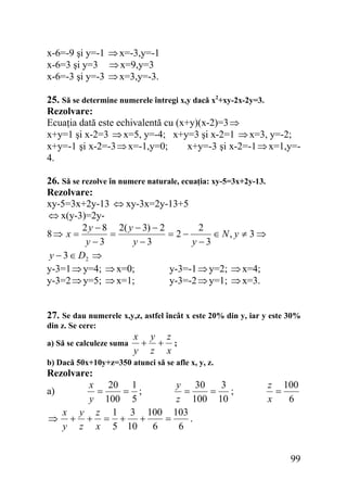 x-6=-9 şi y=-1 ⇒ x=-3,y=-1
x-6=3 şi y=3 ⇒ x=9,y=3
x-6=-3 şi y=-3 ⇒ x=3,y=-3.
25. Să se determine numerele întregi x,y dacă x2+xy-2x-2y=3.
Rezolvare:
Ecuaţia dată este echivalentă cu (x+y)(x-2)=3 ⇒
x+y=1 şi x-2=3 ⇒ x=5, y=-4; x+y=3 şi x-2=1 ⇒ x=3, y=-2;
x+y=-1 şi x-2=-3 ⇒ x=-1,y=0;
x+y=-3 şi x-2=-1 ⇒ x=1,y=4.
26. Să se rezolve în numere naturale, ecuaţia: xy-5=3x+2y-13.
Rezolvare:
xy-5=3x+2y-13 ⇔ xy-3x=2y-13+5
⇔ x(y-3)=2y2
2 y − 8 2( y − 3) − 2
8⇒ x =
=
= 2−
∈ N, y ≠ 3 ⇒
y −3
y −3
y −3
y − 3 ∈ D2 ⇒
y-3=1 ⇒ y=4; ⇒ x=0;
y-3=-1 ⇒ y=2; ⇒ x=4;
y-3=2 ⇒ y=5; ⇒ x=1;
y-3=-2 ⇒ y=1; ⇒ x=3.
27. Se dau numerele x,y,z, astfel încât x este 20% din y, iar y este 30%
din z. Se cere:
a) Să se calculeze suma

x y z
+ + ;
y z x

b) Dacă 50x+10y+z=350 atunci să se afle x, y, z.

Rezolvare:
3
x 20 1
y 30
a)
;
=
= ;
=
=
y 100 5
z 100 10
x y z 1 3 100 103
.
⇒ + + = + +
=
y z x 5 10
6
6

z 100
=
x
6

99

 
