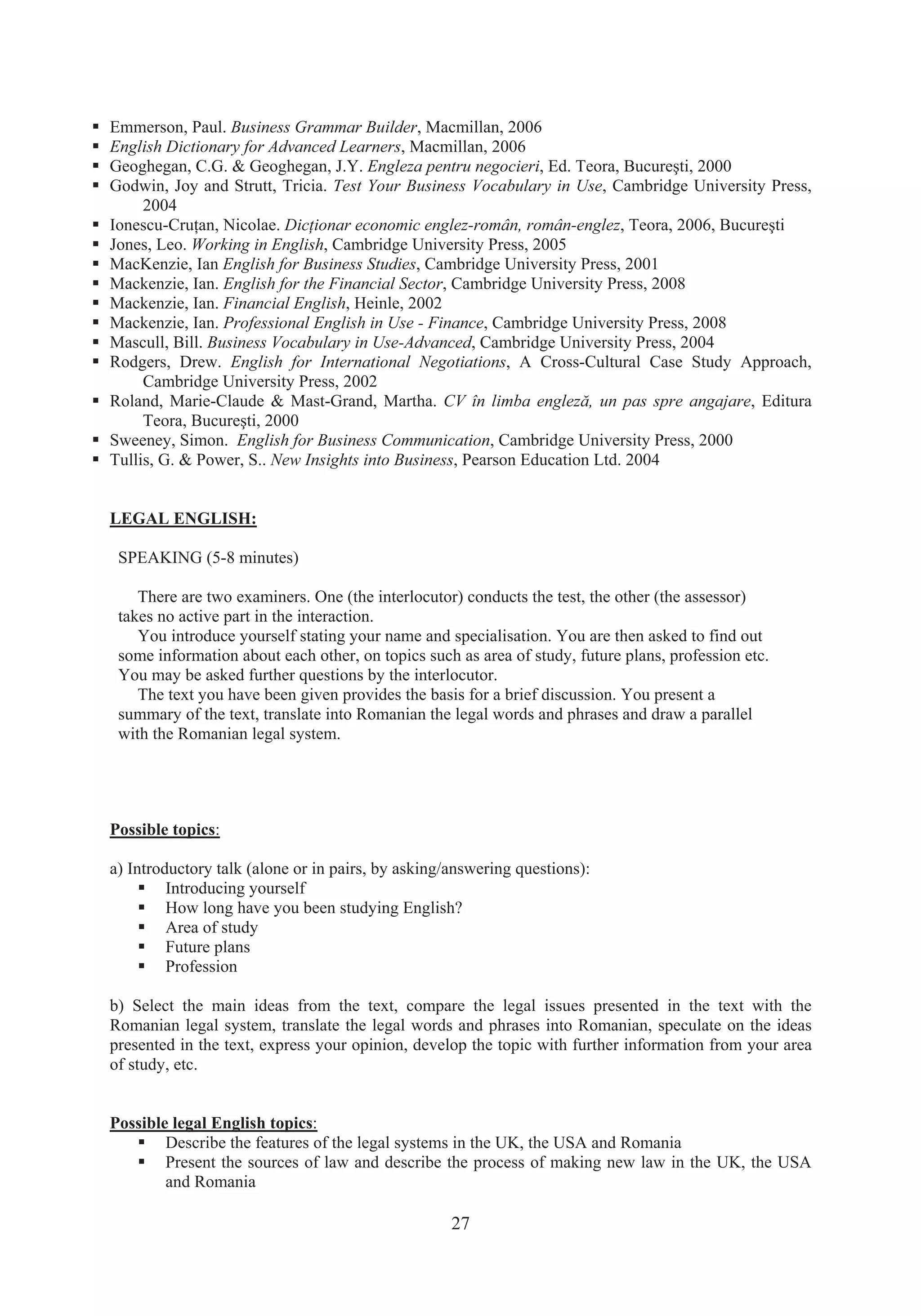 27
ƒ Emmerson, Paul. Business Grammar Builder, Macmillan, 2006
ƒ English Dictionary for Advanced Learners, Macmillan, 2006
ƒ Geoghegan, C.G. & Geoghegan, J.Y. Engleza pentru negocieri, Ed. Teora, Bucureúti, 2000
ƒ Godwin, Joy and Strutt, Tricia. Test Your Business Vocabulary in Use, Cambridge University Press,
2004
ƒ Ionescu-CruĠan, Nicolae. DicĠionar economic englez-român, român-englez, Teora, 2006, Bucureúti
ƒ Jones, Leo. Working in English, Cambridge University Press, 2005
ƒ MacKenzie, Ian English for Business Studies, Cambridge University Press, 2001
ƒ Mackenzie, Ian. English for the Financial Sector, Cambridge University Press, 2008
ƒ Mackenzie, Ian. Financial English, Heinle, 2002
ƒ Mackenzie, Ian. Professional English in Use - Finance, Cambridge University Press, 2008
ƒ Mascull, Bill. Business Vocabulary in Use-Advanced, Cambridge University Press, 2004
ƒ Rodgers, Drew. English for International Negotiations, A Cross-Cultural Case Study Approach,
Cambridge University Press, 2002
ƒ Roland, Marie-Claude & Mast-Grand, Martha. CV în limba engleză, un pas spre angajare, Editura
Teora, Bucureúti, 2000
ƒ Sweeney, Simon. English for Business Communication, Cambridge University Press, 2000
ƒ Tullis, G. & Power, S.. New Insights into Business, Pearson Education Ltd. 2004
LEGAL ENGLISH:
SPEAKING (5-8 minutes)
There are two examiners. One (the interlocutor) conducts the test, the other (the assessor)
takes no active part in the interaction.
You introduce yourself stating your name and specialisation. You are then asked to find out
some information about each other, on topics such as area of study, future plans, profession etc.
You may be asked further questions by the interlocutor.
The text you have been given provides the basis for a brief discussion. You present a
summary of the text, translate into Romanian the legal words and phrases and draw a parallel
with the Romanian legal system.
Possible topics:
a) Introductory talk (alone or in pairs, by asking/answering questions):
ƒ Introducing yourself
ƒ How long have you been studying English?
ƒ Area of study
ƒ Future plans
ƒ Profession
b) Select the main ideas from the text, compare the legal issues presented in the text with the
Romanian legal system, translate the legal words and phrases into Romanian, speculate on the ideas
presented in the text, express your opinion, develop the topic with further information from your area
of study, etc.
Possible legal English topics:
ƒ Describe the features of the legal systems in the UK, the USA and Romania
ƒ Present the sources of law and describe the process of making new law in the UK, the USA
and Romania
 
