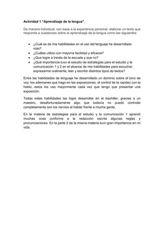 Actividad 1 "Aprendizaje de la lengua"
De manera individual, con base a la experiencia personal, elaborar un texto que
responda a cuestiones sobre el aprendizaje de la lengua como las siguientes:
¿Cuál es de mis habilidades en el uso del lenguaje he desarrollado
más?
¿Cuáles utilizo con mayoría facilidad y eficacia?
¿Que logre a través de la escuela y que no?
¿Qué importancia tuvo el estudio de estrategias para el estudio y la
comunicación 1 y 2 en el alcance de mis habilidades para escuchar,
expresarme oralmente, leer y escribir distintos tipos de textos?
Entre las habilidades de lenguaje he desarrollado un dominio sobre el tono de
voz; los ademanes que hago en las exposiciones, el control de la rapidez con la
hablo, estos los uso mayormente cada vez que tengo que presentar una
exposición.
Todas estas habilidades las logre desarrollar en el bachiller, gracias a un
maestro, desafortunadamente algo que todavía no puedo controlar
completamente son los nervios al hablar frente a mucha gente.
En la materia de estrategias para el estudio y la comunicación 1 aprendí
muchas cosa conforme a la redacción escrita algunas reglas y
pronunciaciones. En la parte 2 de la misma materia tuvo gran importancia en mi
vida.
 