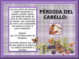 Los que sufren de Calvicie o están perdiendo el cabello, pueden aplicar Una pasta de aceite de oliva lo más caliente que se resista, una cucharada  de miel y una cucharadita de canela en polvo al cuero cabelludo.  Dejarlo  por 15 minutos antes de ducharse.  Se probó efectivo aún con los que dejaron la pasta en su cabeza solamente 5 minutos. PÉRDIDA DEL CABELLO :  