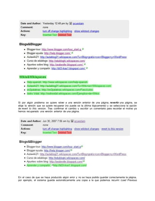 Si por algún problema se quiere volver a una versión anterior de una página, revertir una página, se
elige la versión que se quiere recuperar (no puede se la última lógicamente) y se selecciona la opción
de revert to this version. Tras confirmar el cambio y escribir un comentario para recordar el motivo ya
hemos recuperado una versión anterior de una página.
En el caso de que se haya producido algún error y no se haya podido guardar correctamente la página,
por ejemplo, el sistema guarda automáticamente una copia a la que podemos recurrir: Load Previous
 