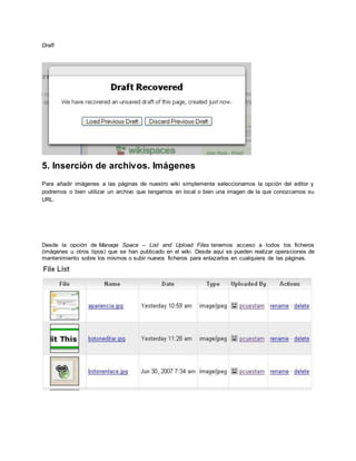 Draft
5. Inserción de archivos. Imágenes
Para añadir imágenes a las páginas de nuestro wiki simplemente seleccionamos la opción del editor y
podremos o bien utilizar un archivo que tengamos en local o bien una imagen de la que conozcamos su
URL.
Desde la opción de Manage Space – List and Upload Files tenemos acceso a todos los ficheros
(imágenes u otros tipos) que se han publicado en el wiki. Desde aquí se pueden realizar operaciones de
mantenimiento sobre los mismos o subir nuevos ficheros para enlazarlos en cualquiera de las páginas.
 