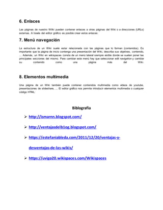 6. Enlaces
Las páginas de nuestro Wilki pueden contener enlaces a otras páginas del Wiki o a direcciones (URLs)
externas. A través del editor gráfico es posible crear estos enlaces:
7. Menú navegación
La estructura de un Wiki suele estar relacionada con las páginas que lo forman (contenidos). Es
importante que la página de inicio contenga una presentación del Wiki, describa sus objetivos, contenido,
... Además, un Wiki en wikispaces consta de un menú lateral siempre visible donde se suelen poner las
principales secciones del mismo. Para cambiar este menú hay que seleccionar edit navigation y cambiar
su contenido como una página más del Wiki.
8. Elementos multimedia
Una página de un Wiki también puede contener contenidos multimedia como videos de youtube,
presentaciones de slideshare, ... El editor gráfico nos permite introducir elementos multimedia o cualquier
código HTML:
Biblografia
 http://ismarnn.blogspot.com/
 http://ventajasdelb1og.blogspot.com/
 https://estefaniableda.com/2011/12/20/ventajas-y-
desventajas-de-las-wikis/
 https://uvigo20.wikispaces.com/Wikispaces
 