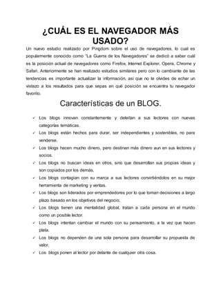 ¿CUÁL ES EL NAVEGADOR MÁS
USADO?
Un nuevo estudio realizado por Pingdom sobre el uso de navegadores, lo cual es
popularmente conocido como “La Guerra de los Navegadores” se dedicó a saber cuál
es la posición actual de navegadores como Firefox, Internet Explorer, Opera, Chrome y
Safari. Anteriormente se han realizado estudios similares pero con lo cambiante de las
tendencias es importante actualizar la información, así que no te olvides de echar un
vistazo a los resultados para que sepas en qué posición se encuentra tu navegador
favorito.
Características de un BLOG.
 Los blogs innovan constantemente y deleitan a sus lectores con nuevas
categorías temáticas.
 Los blogs están hechos para durar, ser independientes y sostenibles, no para
venderse.
 Los blogs hacen mucho dinero, pero destinan más dinero aun en sus lectores y
socios.
 Los blogs no buscan ideas en otros, sino que desarrollan sus propias ideas y
son copiados por los demás.
 Los blogs contagian con su marca a sus lectores convirtiéndolos en su mejor
herramienta de marketing y ventas.
 Los blogs son liderados por emprendedores por lo que toman decisiones a largo
plazo basado en los objetivos del negocio.
 Los blogs tienen una mentalidad global, tratan a cada persona en el mundo
como un posible lector.
 Los blogs intentan cambiar el mundo con su pensamiento, a la vez que hacen
plata.
 Los blogs no dependen de una sola persona para desarrollar su propuesta de
valor.
 Los blogs ponen al lector por delante de cualquier otra cosa.
 