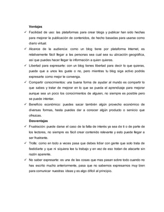 Ventajas
 Facilidad de uso: las plataformas para crear blogs y publicar han sido hechas
para mejorar la publicación de contenidos, de hecho basadas para usarse como
diario virtual.
 Alcance de la audiencia: como un blog tiene por plataforma Internet, es
relativamente fácil llegar a las personas sea cual sea su ubicación geográfica,
así que puedes hacer llegar la información a quien quieras.
 Libertad para expresarte: con un blog tienes libertad para decir lo que quieras,
puede que a unos les guste o no, pero mientras tu blog siga activo podrás
expresarte como mejor te convenga.
 Compartir conocimientos: una buena forma de ayudar al mundo es compartir lo
que sabes y tratar de mejorar en lo que se pueda el aprendizaje para mejorar
aunque sea un poco los conocimientos de alguien, no siempre es posible pero
se puede intentar.
 Beneficio económico: puedes sacar también algún provecho económico de
diversas formas, hasta puedes dar a conocer algún producto o servicio que
ofrezcas.
Desventajas
 Frustración: puede darse el caso de la falta de interés ya sea de ti o de parte de
los lectores, no siempre es fácil crear contenido relevante y esto puede llegar a
ser frustrante.
 Trolls: como en todo a veces pasa que debes lidiar con gente que solo trata de
fastidiarte y que ni siquiera lee tu trabajo y en vez de eso tratan de atacarte sin
razón aparente.
 No saber expresarte: es una de las cosas que mas pasan sobre todo cuando no
has escrito mucho anteriormente, pasa que no sabemos expresarnos muy bien
para comunicar nuestras ideas y es algo difícil al principio.
 