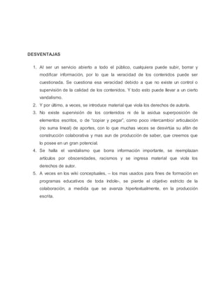 DESVENTAJAS
1. Al ser un servicio abierto a todo el público, cualquiera puede subir, borrar y
modificar información, por lo que la veracidad de los contenidos puede ser
cuestionada. Se cuestiona esa veracidad debido a que no existe un control o
supervisión de la calidad de los contenidos. Y todo esto puede llevar a un cierto
vandalismo.
2. Y por último, a veces, se introduce material que viola los derechos de autoría.
3. No existe supervisión de los contenidos ni de la asidua superposición de
elementos escritos, o de “copiar y pegar”, como poco intercambio/ articulación
(no suma lineal) de aportes, con lo que muchas veces se desvirtúa su afán de
construcción colaborativa y mas aun de producción de saber, que creemos que
lo posee en un gran potencial.
4. Se halla el vandalismo que borra información importante, se reemplazan
artículos por obscenidades, racismos y se ingresa material que viola los
derechos de autor.
5. A veces en los wiki conceptuales, – los mas usados para fines de formación en
programas educativos de toda índole-, se pierde el objetivo estricto de la
colaboración, a medida que se avanza hipertextualmente, en la producción
escrita.
 