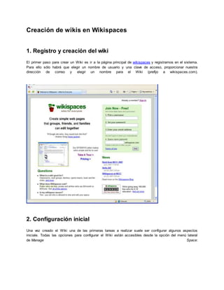 Creación de wikis en Wikispaces
1. Registro y creación del wiki
El primer paso para crear un Wiki es ir a la página principal de wikispaces y registrarnos en el sistema.
Para ello sólo habrá que elegir un nombre de usuario y una clave de acceso, proporcionar nuestra
dirección de correo y elegir un nombre para el Wiki (prefijo a wikispaces.com).
2. Configuración inicial
Una vez creado el Wiki una de las primeras tareas a realizar suele ser configurar algunos aspectos
iniciale. Todas las opciones para configurar el Wiki están accesibles desde la opción del menú lateral
de Manage Space:
 