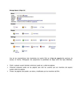 Una de las características más importantes de nuestro Wiki es el tipo de espacio (los permisos de
acceso al mismo). Wikispaces nos proporciona la posibilidad de elegir entre tres tipos diferentes:
 Public: cualquier usuario (también anónimos) puede ver y editar las páginas.
 Protected: cualquiera puede ver las páginas pero sólo los usuarios que son miembros del espacio
pueden editar las páginas.
 Private: las páginas sólo pueden ser vistas y modificados por los miembros del Wiki.
 