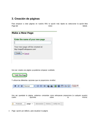 3. Creación de páginas
Para empezar a crear páginas en nuestro Wiki la opción más rápida es seleccionar la opción New
Page del menú lateral.
Una vez creada una página ya podemos empezar a editarla:
Y utilizar las diferentes opciones que no proporciona el editor:
Una vez guardada la página, podemos comprobar como wikispaces proporciona (a cualquier usuario)
cuatro opciones sobre la misma:
 Page: opción por defecto, para visualizar la página
 