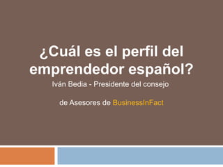 ¿Cuál es el perfil del
emprendedor español?
Iván Bedia - Presidente del consejo
de Asesores de BusinessInFact
 