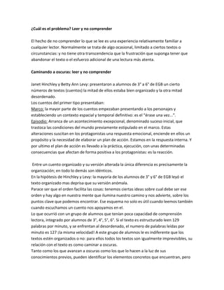 ¿Cuál es el problema? Leer y no comprender
El hecho de no comprender lo que se lee es una experiencia relativamente familiar a
cualquier lector. Normalmente se trata de algo ocasional, limitado a ciertos textos o
circunstancias: y no tiene otra transcendencia que la frustración que suponga tener que
abandonar el texto o el esfuerzo adicional de una lectura más atenta.
Caminando a oscuras: leer y no comprender
Janet Hinchley y Betty Ann Levy: presentaron a alumnos de 3° a 6° de EGB un cierto
números de textos (cuentos) la mitad de ellos estaba bien organizado y la otra mitad
desordenado.
Los cuentos del primer tipo presentaban:
Marco: la mayor parte de los cuentos empezaban presentando a los personajes y
estableciendo un contexto espacial y temporal definitivo: es el “érase una vez...”.
Episodio: Arranca de un acontecimiento excepcional, denominado suceso inicial, que
trastoca las condiciones del mundo previamente estipulado en el marco. Estas
alteraciones suscitan en los protagonistas una respuesta emocional, enciende en ellos un
propósito y la necesidad de elaborar un plan de acción. Estamos en la respuesta interna. Y
por ultimo el plan de acción es llevado a la práctica, ejecución, con unas determinadas
consecuencias que afectan de forma positiva a los protagonistas: es la reacción.
Entre un cuento organizado y su versión alterada la única diferencia es precisamente la
organización; en todo lo demás son idénticos.
En la hipótesis de Hinchley y Levy: la mayoría de los alumnos de 3° y 6° de EGB leyó el
texto organizado mas deprisa que su versión anómala.
Parace ser que el orden facilita las cosas: tenemos ciertas ideas sobre cual debe ser ese
orden y hay algo en nuestra mente que ilumina nuestro camino y nos advierte, sobre los
puntos clave que podemos encontrar. Ese esquema no solo es útil cuando leemos también
cuando escuchamos un cuento nos apoyamos en el.
Lo que ocurrió con un grupo de alumnos que tenían poca capacidad de comprensión
lectora, integrado por alumnos de 3°, 4°, 5°, 6°. Si el texto es estructurado leen 129
palabras por minuto, y se enfrentan al desordenado, el numero de palabras leídas por
minuto es 127 ¡la misma velocidad! A este grupo de alumnos le es indiferente que los
textos estén organizados o no: para ellos todos los textos son igualmente imprevisibles, su
relación con el texto es como caminar a oscuras.
Tanto como los que avanzan a oscuras como los que lo hacen a la luz de sus
conocimientos previos, pueden identificar los elementos concretos que encuentran, pero
 