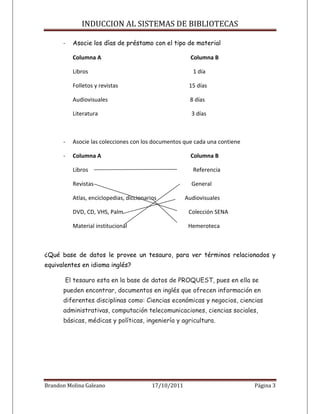 INDUCCION AL SISTEMAS DE BIBLIOTECAS

      -   Asocie los días de préstamo con el tipo de material

          Columna A                                      Columna B

          Libros                                          1 día

          Folletos y revistas                           15 días

          Audiovisuales                                 8 días

          Literatura                                     3 días



      -   Asocie las colecciones con los documentos que cada una contiene

      -   Columna A                                      Columna B

          Libros                                          Referencia

          Revistas                                       General

          Atlas, enciclopedias, diccionarios           Audiovisuales

          DVD, CD, VHS, Palm                            Colección SENA

          Material institucional                        Hemeroteca



¿Qué base de datos le provee un tesauro, para ver términos relacionados y
equivalentes en idioma inglés?

       El tesauro esta en la base de datos de PROQUEST, pues en ella se
      pueden encontrar, documentos en inglés que ofrecen información en
      diferentes disciplinas como: Ciencias económicas y negocios, ciencias
      administrativas, computación telecomunicaciones, ciencias sociales,
      básicas, médicas y políticas, ingeniería y agricultura.




Brandon Molina Galeano                    17/10/2011                        Página 3
 